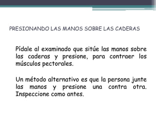 PRESIONANDO LAS MANOS SOBRE LAS CADERAS


 Pídale al examinado que sitúe las manos sobre
 las caderas y presione, para contraer los
 músculos pectorales.

 Un método alternativo es que la persona junte
 las manos y presione una contra otra.
 Inspeccione como antes.
 