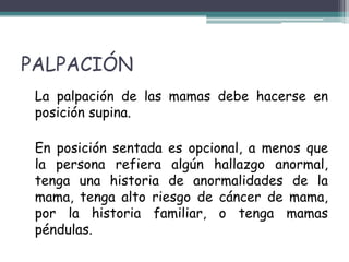 PALPACIÓN
 La palpación de las mamas debe hacerse en
 posición supina.

 En posición sentada es opcional, a menos que
 la persona refiera algún hallazgo anormal,
 tenga una historia de anormalidades de la
 mama, tenga alto riesgo de cáncer de mama,
 por la historia familiar, o tenga mamas
 péndulas.
 