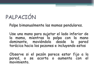 PALPACIÓN
 Palpe bimanualmente las mamas pendulares.

 Use una mano para sujetar el lado inferior de
 la mama, mientras la palpa con la mano
 dominante, moviéndola desde la pared
 torácica hacia los pezones e incluyendo estos

 Observe si el pezón parece estar fijo a la
 pared, o se acorta o aumenta con el
 movimiento.
 