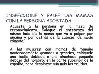 INSPECCIONE Y PALPE LAS MAMAS
CON LA PERSONA ACOSTADA
 Acueste a la persona en la mesa de
 reconocimiento. Coloque el antebrazo del
 mismo lado de la mama que va a palpar por
 encima y por detrás de la cabeza, de modo
 cómodo.

 A las mujeres con mamas de tamaño
 moderadamente grandes o grandes, colóquele
 una toalla doblada o una almohada pequeña
 debajo del hombro, en la parte superior de la
 espalda, para desplazar aún más los tejidos.
 