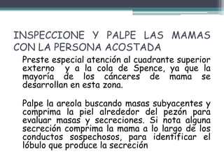 INSPECCIONE Y PALPE LAS MAMAS
CON LA PERSONA ACOSTADA
 Preste especial atención al cuadrante superior
 externo y a la cola de Spence, ya que la
 mayoría de los cánceres de mama se
 desarrollan en esta zona.

 Palpe la areola buscando masas subyacentes y
 comprima la piel alrededor del pezón para
 evaluar masas y secreciones. Si nota alguna
 secreción comprima la mama a lo largo de los
 conductos sospechosos, para identificar el
 lóbulo que produce la secreción
 