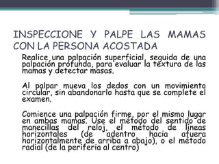 INSPECCIONE Y PALPE LAS MAMAS
CON LA PERSONA ACOSTADA
 Realice una palpación superficial, seguida de una
 palpación profunda, para evaluar la textura de las
 mamas y detectar masas.
 Al palpar mueva los dedos con un movimiento
 circular, sin abandonarlo hasta que se complete el
 examen.
 Comience una palpación firme, por el mismo lugar
 en ambas mamas. Use el método del sentido de
 manecillas del reloj, el método de líneas
 horizontales     (de     adentro   hacia afuera
 horizontalmente de arriba a abajo), o el método
 radial (de la periferia al centro)
 