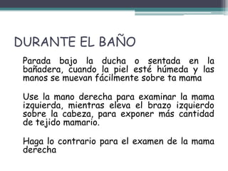 DURANTE EL BAÑO
 Parada bajo la ducha o sentada en la
 bañadera, cuando la piel esté húmeda y las
 manos se muevan fácilmente sobre ta mama

 Use la mano derecha para examinar la mama
 izquierda, mientras eleva el brazo izquierdo
 sobre la cabeza, para exponer más cantidad
 de tejido mamario.

 Haga lo contrario para el examen de la mama
 derecha
 