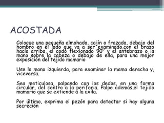 ACOSTADA
 Coloque una pequeña almohada, cojín o frazada, debajo del
 hombro en el lado que va a ser examinado,con el brazo
 hacia arriba, el codo flexionado 90° y el antebrazo o la
 mano sobre la cabeza o debajo de ella, para una mejor
 exposición del tejido mamario
 Use la mano izquierda, para examinar la mama derecha y,
 viceversa.
 Sea meticulosa, palpando con los dedos, en una forma
 circular, del centro a la periferia. Palpe además,el tejido
 mamario que se extiende a la axila.
 Por último, exprima el pezón para detectar si hay alguna
 secreción
 