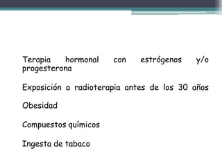 Terapia   hormonal    con    estrógenos   y/o
progesterona

Exposición a radioterapia antes de los 30 años

Obesidad

Compuestos químicos

Ingesta de tabaco
 