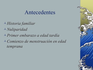 Antecedentes
Historia familiar
Nuliparidad
Primer embarazo a edad tardía
Comienzo de menstruación en edad
temprana
 