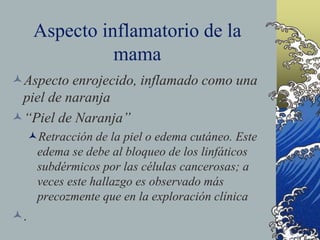 Aspecto inflamatorio de la
mama
Aspecto enrojecido, inflamado como una
piel de naranja
“Piel de Naranja”
Retracción de la piel o edema cutáneo. Este
edema se debe al bloqueo de los linfáticos
subdérmicos por las células cancerosas; a
veces este hallazgo es observado más
precozmente que en la exploración clínica
.
 