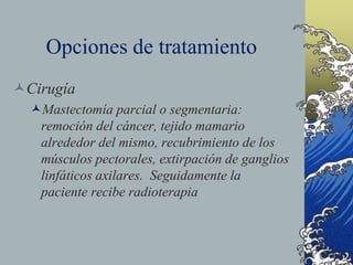 Opciones de tratamiento
Cirugía
Mastectomía parcial o segmentaria:
remoción del cáncer, tejido mamario
alrededor del mismo, recubrimiento de los
músculos pectorales, extirpación de ganglios
linfáticos axilares. Seguidamente la
paciente recibe radioterapia
 