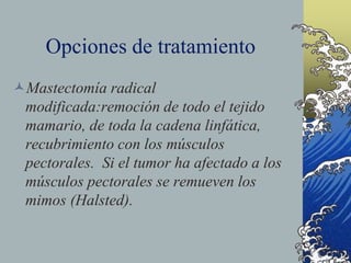 Opciones de tratamiento
Mastectomía radical
modificada:remoción de todo el tejido
mamario, de toda la cadena linfática,
recubrimiento con los músculos
pectorales. Si el tumor ha afectado a los
músculos pectorales se remueven los
mimos (Halsted).
 