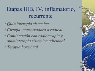 Etapas IIIB, IV, inflamatorio,
recurrente
Quimioterapia sistémica
Cirugía: conservadora o radical
Continuación con radioterapia y
quimioterapia sistémica adicional
Terapia hormonal
 