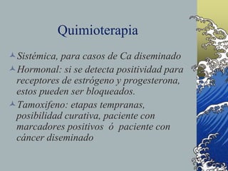 Quimioterapia
Sistémica, para casos de Ca diseminado
Hormonal: si se detecta positividad para
receptores de estrógeno y progesterona,
estos pueden ser bloqueados.
Tamoxifeno: etapas tempranas,
posibilidad curativa, paciente con
marcadores positivos ó paciente con
cáncer diseminado
 