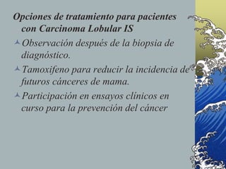 Opciones de tratamiento para pacientes
con Carcinoma Lobular IS
Observación después de la biopsia de
diagnóstico.
Tamoxifeno para reducir la incidencia de
futuros cánceres de mama.
Participación en ensayos clínicos en
curso para la prevención del cáncer
 
