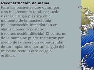 Reconstrucción de mama
Para las pacientes que optan por
una mastectomía total, se puede
usar la cirugía plástica en el
momento de la mastectomía
(reconstrucción inmediata) o en
algún momento posterior
(reconstrucción diferida).El contorno
de la mama se puede restaurar por
medio de la inserción submuscular
de un implante o por un colgajo del
músculo recto u otro colgajo.
artificial
 