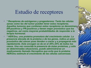 Estudio de receptores
 * Receptores de estrógenos y progesterona: Tanto las células
sanas como las del tumor pueden tener estos receptores.
Aquellos tumores que contienen estos receptores se denominan
ER-positivos y PR-positivos y tienen mejor pronóstico que los
negativos, así como mayores probabilidades de responder a la
terapia hormonal.
 * HER/2nu, una proteína promotora del crecimiento celular. La
presencia elevada de la proteína o de los genes, indica un peor
pronóstico del cáncer pues tienden a crecer y a propagarse más
rápidamente. Este oncogen se da en el 20%-25% de todos los
casos. Una vez conocida la presencia de éstas proteínas, y sólo
en determinadas situaciones, puede administrarse un
medicamento llamado Herceptina que evita que la proteína
HER/2nu estimule el crecimiento de las células cancerosas.
 