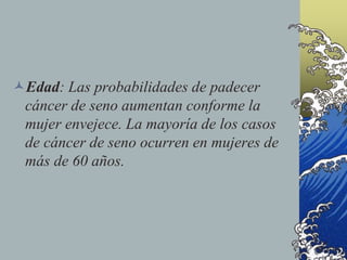 Edad: Las probabilidades de padecer
cáncer de seno aumentan conforme la
mujer envejece. La mayoría de los casos
de cáncer de seno ocurren en mujeres de
más de 60 años.
 