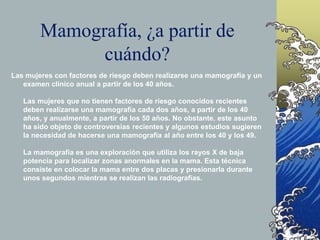 Mamografía, ¿a partir de
cuándo?
Las mujeres con factores de riesgo deben realizarse una mamografía y un
examen clínico anual a partir de los 40 años.
Las mujeres que no tienen factores de riesgo conocidos recientes
deben realizarse una mamografía cada dos años, a partir de los 40
años, y anualmente, a partir de los 50 años. No obstante, este asunto
ha sido objeto de controversias recientes y algunos estudios sugieren
la necesidad de hacerse una mamografía al año entre los 40 y los 49.
La mamografía es una exploración que utiliza los rayos X de baja
potencia para localizar zonas anormales en la mama. Esta técnica
consiste en colocar la mama entre dos placas y presionarla durante
unos segundos mientras se realizan las radiografías.
 