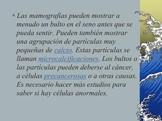Las mamografías pueden mostrar a
menudo un bulto en el seno antes que se
pueda sentir. Pueden también mostrar
una agrupación de partículas muy
pequeñas de calcio. Estas partículas se
llaman microcalcificaciones. Los bultos o
las partículas pueden deberse al cáncer,
a células precancerosas o a otras causas.
Es necesario hacer más estudios para
saber si hay células anormales.
 