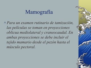 Mamografía
Para un examen rutinario de tamización,
las películas se toman en proyecciones
oblicua mediolateral y craneocaudal. En
ambas proyecciones se debe incluir el
tejido mamario desde el pezón hasta el
músculo pectoral.
 