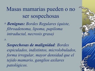 Masas mamarias pueden o no
ser sospechosas
Benignas: Bordes Regulares (quiste,
fibroadenoma, lipoma, papiloma
intraductal, necrosis grasa)

Sospechosas de malignidad: Bordes
espiculados, indistintos, microlobulados,
forma irregular, mayor densidad que el
tejido mamario, ganglios axilares
patológicos.
 