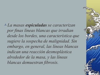 La masas espiculadas se caracterizan
por finas líneas blancas que irradian
desde los bordes, una característica que
sugiere la sospecha de malignidad. Sin
embargo, en general, las líneas blancas
indican una reacción desmoplástica
alrededor de la masa, y las líneas
blancas demuestran fibrosis.
 