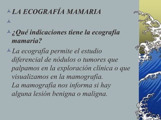 LA ECOGRAFÍA MAMARIA

¿Qué indicaciones tiene la ecografía
mamaria?
La ecografía permite el estudio
diferencial de nódulos o tumores que
palpamos en la exploración clínica o que
visualizamos en la mamografía.
La mamografía nos informa si hay
alguna lesión benigna o maligna.
 