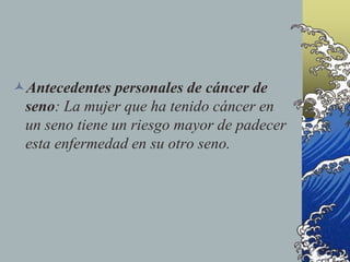 Antecedentes personales de cáncer de
seno: La mujer que ha tenido cáncer en
un seno tiene un riesgo mayor de padecer
esta enfermedad en su otro seno.
 