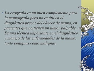 La ecografía es un buen complemento para
la mamografía pero no es útil en el
diagnóstico precoz del cáncer de mama, en
pacientes que no tienen un tumor palpable.
Es una técnica importante en el diagnóstico
y manejo de las enfermedades de la mama,
tanto benignas como malignas.
 