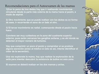 1)Con la yema de tres dedos hay que ir realizando movimientos
circulares desde la parte más externa de la mama hacia el pezón, a
modo de espiral.
2) Otro movimiento que se puede realizar con los dedos es en forma
de eses, ir recorriendo el seno de un lado al otro.
3) El tercer movimiento es radial, comenzando desde el pezón hacia
fuera.
Conviene ser muy cuidadosa en la zona del cuadrante superior
externo, pues están cercanos los ganglios axilares, y es ahí donde se
detectan el mayor número de tumores.
Hay que comprimir un poco el pezón y comprobar si se produce
alguna secreción (avise al médico si esto es así, intente identificar el
color de la secreción).
Una vez explorada la mama, hay que realizar la exploración de la
axila para intentar descubrir la existencia de bultos en esta zona.
El examen se deberá realizar en las dos mamas y axilas.
Recomendaciones para el Autoexamen de las mamas
 