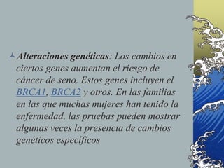 Alteraciones genéticas: Los cambios en
ciertos genes aumentan el riesgo de
cáncer de seno. Estos genes incluyen el
BRCA1, BRCA2 y otros. En las familias
en las que muchas mujeres han tenido la
enfermedad, las pruebas pueden mostrar
algunas veces la presencia de cambios
genéticos específicos
 