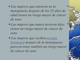 Las mujeres que entraron en la
menopausia después de los 55 años de
edad tienen un riesgo mayor de cáncer
de seno.
Las mujeres que nunca tuvieron hijos
tienen un riesgo mayor de cáncer de
seno.
Las mujeres que reciben terapia
hormonal después de la menopausia
parecen tener también un riesgo mayor
de cáncer de seno.
 