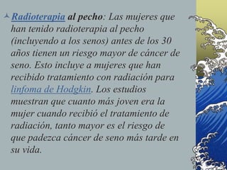 Radioterapia al pecho: Las mujeres que
han tenido radioterapia al pecho
(incluyendo a los senos) antes de los 30
años tienen un riesgo mayor de cáncer de
seno. Esto incluye a mujeres que han
recibido tratamiento con radiación para
linfoma de Hodgkin. Los estudios
muestran que cuanto más joven era la
mujer cuando recibió el tratamiento de
radiación, tanto mayor es el riesgo de
que padezca cáncer de seno más tarde en
su vida.
 