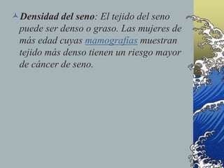 Densidad del seno: El tejido del seno
puede ser denso o graso. Las mujeres de
más edad cuyas mamografías muestran
tejido más denso tienen un riesgo mayor
de cáncer de seno.
 