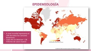 EPIDEMIOLOGÍA
• A nivel mundial representa el
16% de todos los canceres
femeninos.
• Cada año se detectan 1,38
millones de casos nuevos
 