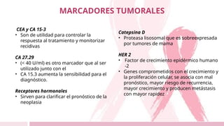 CEA y CA 15-3
• Son de utilidad para controlar la
respuesta al tratamiento y monitorizar
recidivas
CA 27.29
• (< 40 U/ml) es otro marcador que al ser
utilizado junto con el
• CA 15.3 aumenta la sensibilidad para el
diagnóstico.
Receptores hormonales
• Sirven para clarificar el pronóstico de la
neoplasia
MARCADORES TUMORALES
Catepsina D
• Proteasa lisosomal que es sobreexpresada
por tumores de mama
HER 2
• Factor de crecimiento epidérmico humano
-2
• Genes comprometidos con el crecimiento y
la proliferación celular, se asocia con mal
pronóstico, mayor riesgo de recurrencia,
mayor crecimiento y producen metástasis
con mayor rapidez
 