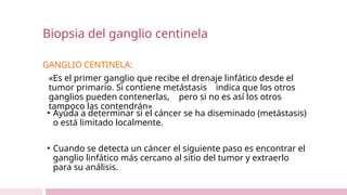 Biopsia del ganglio centinela
GANGLIO CENTINELA:
«Es el primer ganglio que recibe el drenaje linfático desde el
tumor primario. Si contiene metástasis indica que los otros
ganglios pueden contenerlas, pero si no es así los otros
tampoco las contendrán»
• Ayuda a determinar si el cáncer se ha diseminado (metástasis)
o está limitado localmente.
• Cuando se detecta un cáncer el siguiente paso es encontrar el
ganglio linfático más cercano al sitio del tumor y extraerlo
para su análisis.
 