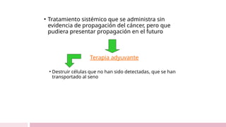 • Tratamiento sistémico que se administra sin
evidencia de propagación del cáncer, pero que
pudiera presentar propagación en el futuro
Terapia adyuvante
• Destruir células que no han sido detectadas, que se han
transportado al seno
 