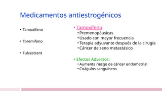 Medicamentos antiestrogénicos
• Tamoxifeno
• Toremifeno
• Fulvestrant
• Tamoxifeno
• Premenopáusicas
• Usado con mayor frecuencia
• Terapia adyuvante después de la cirugía
• Cáncer de seno metastásico
• Efectos Adversos:
• Aumenta riesgo de cáncer endometrial
• Coágulos sanguíneos
 