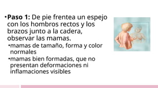 •Paso 1: De pie frentea un espejo
con los hombros rectos y los
brazos junto a la cadera,
observar las mamas.
•mamas de tamaño, forma y color
normales
•mamas bien formadas, que no
presentan deformaciones ni
inflamaciones visibles
 