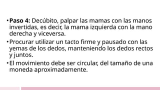 •Paso 4: Decúbito, palpar las mamas con las manos
invertidas, es decir, la mama izquierda con la mano
derecha y viceversa.
•Procurar utilizar un tacto firme y pausado con las
yemas de los dedos, manteniendo los dedos rectos
y juntos.
•El movimiento debe ser circular, del tamaño de una
moneda aproximadamente.
 