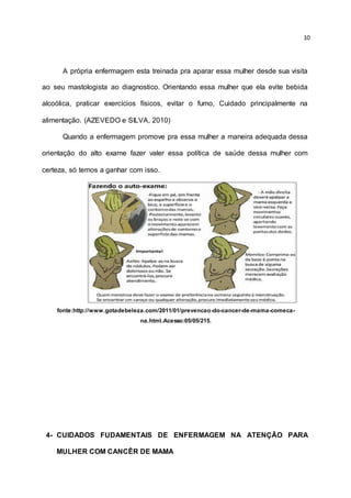 10
A própria enfermagem esta treinada pra aparar essa mulher desde sua visita
ao seu mastologista ao diagnostico. Orientando essa mulher que ela evite bebida
alcoólica, praticar exercícios físicos, evitar o fumo, Cuidado principalmente na
alimentação. (AZEVEDO e SILVA, 2010)
Quando a enfermagem promove pra essa mulher a maneira adequada dessa
orientação do alto exame fazer valer essa política de saúde dessa mulher com
certeza, só temos a ganhar com isso.
fonte:http://www.gotadebeleza.com/2011/01/prevencao-do-cancer-de-mama-comeca-
na.html.Acesso:05/05/215.
4- CUIDADOS FUDAMENTAIS DE ENFERMAGEM NA ATENÇÃO PARA
MULHER COM CANCÊR DE MAMA
 