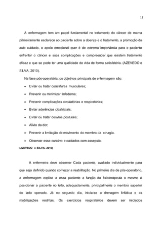 11
A enfermagem tem um papel fundamental no tratamento do câncer de mama
primeiramente esclarece ao paciente sobre a doença e o tratamento, a promoção do
auto cuidado, o apoio emocional quer é de extrema importância para o paciente
enfrentar o câncer e suas complicações e compreender que existem tratamento
eficaz e que se pode ter uma qualidade de vida de forma satisfatória. (AZEVEDO e
SILVA, 2010).
Na fase pós-operatória, os objetivos principais de enfermagem são:
 Evitar ou tratar contraturas musculares;
 Prevenir ou minimizar linfedema;
 Prevenir complicações circulatórias e respiratórias;
 Evitar aderências cicatriciais;
 Evitar ou tratar desvios posturais;
 Alivio da dor;
 Prevenir a limitação de movimento do membro da cirurgia.
 Observar esse curativo e cuidados com assepsia.
(AZEVEDO e SILVA, 2010)
A enfermeira deve observar Cada paciente, avaliado individualmente para
que seja definido quando começar a reabilitação. No primeiro dia de pós-operatório,
a enfermagem explica a essa paciente a função do fisioterapeuta o mesmo é
posicionar a paciente no leito, adequadamente, principalmente o membro superior
do lado operado. Já no segundo dia, inicia-se a drenagem linfática e as
mobilizações restritas. Os exercícios respiratórios devem ser iniciados
 