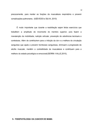 12
precocemente, para manter as funções da musculatura respiratória e prevenir
complicações pulmonares. (AZEVEDO e SILVA, 2010)
É muito importante que durante a reabilitação sejam feitos exercícios que
trabalhem a amplitude de movimento do membro superior, pois fazem a
manutenção da mobilidade, nutrição articular, prevenção de aderências teciduais e
contraturas. Além de contribuírem para a inibição da dor e a melhora da circulação
sanguínea que ajuda a prevenir tromboses sanguíneas, diminuem a progressão de
atrofia muscular, mantêm a contratilidade da musculatura e contribuem para a
melhora do estado psicológico e emocional.(SERRA VALLE,2010),
5- FISIOPATOLOGIA DA CANCER DE MAMA
 