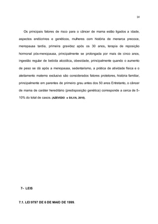 14
Os principais fatores de risco para o câncer de mama estão ligados a idade,
aspectos endócrinos e genéticos, mulheres com história de menarca precoce,
menopausa tardia, primeira gravidez após os 30 anos, terapia de reposição
hormonal pós-menopausa, principalmente se prolongada por mais de cinco anos,
ingestão regular de bebida alcoólica, obesidade, principalmente quando o aumento
de peso se dá após a menopausa, sedentarismo, a prática de atividade física e o
aleitamento materno exclusivo são considerados fatores protetores, história familiar,
principalmente em parentes de primeiro grau antes dos 50 anos Entretanto, o câncer
de mama de caráter hereditário (predisposição genética) corresponde a cerca de 5-
10% do total de casos. (AZEVEDO e SILVA, 2010).
7- LEIS
7.1. LEI 9797 DE 6 DE MAIO DE 1999.
 