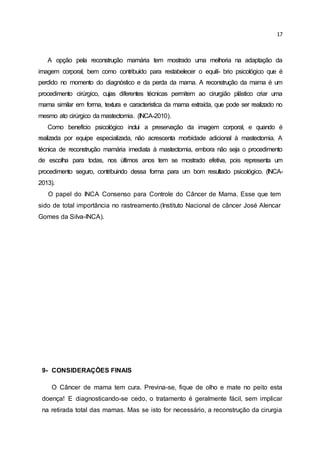 17
A opção pela reconstrução mamária tem mostrado uma melhoria na adaptação da
imagem corporal, bem como contribuído para restabelecer o equilí- brio psicológico que é
perdido no momento do diagnóstico e da perda da mama. A reconstrução da mama é um
procedimento cirúrgico, cujas diferentes técnicas permitem ao cirurgião plástico criar uma
mama similar em forma, textura e característica da mama extraída, que pode ser realizado no
mesmo ato cirúrgico da mastectomia. (INCA-2010).
Como benefício psicológico inclui a preservação da imagem corporal, e quando é
realizada por equipe especializada, não acrescenta morbidade adicional à mastectomia. A
técnica de reconstrução mamária imediata à mastectomia, embora não seja o procedimento
de escolha para todas, nos últimos anos tem se mostrado efetiva, pois representa um
procedimento seguro, contribuindo dessa forma para um bom resultado psicológico. (INCA-
2013).
O papel do INCA Consenso para Controle do Câncer de Mama. Esse que tem
sido de total importância no rastreamento.(Instituto Nacional de câncer José Alencar
Gomes da Silva-INCA).
9- CONSIDERAÇÕES FINAIS
O Câncer de mama tem cura. Previna-se, fique de olho e mate no peito esta
doença! E diagnosticando-se cedo, o tratamento é geralmente fácil, sem implicar
na retirada total das mamas. Mas se isto for necessário, a reconstrução da cirurgia
 