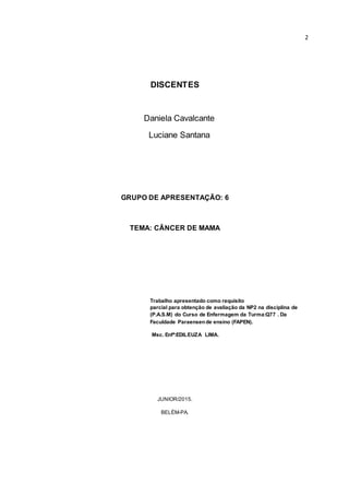 2
DISCENTES
Daniela Cavalcante
Luciane Santana
GRUPO DE APRESENTAÇÃO: 6
TEMA: CÂNCER DE MAMA
Trabalho apresentado como requisito
parcial para obtenção de avaliação da NP2 na disciplina de
(P.A.S.M) do Curso de Enfermagem da Turma:Q77 . Da
Faculdade Paraensende ensino (FAPEN).
Msc. Enfª:EDILEUZA LIMA.
JUNIOR/2015.
BELÉM-PA.
 