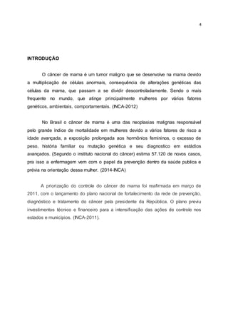 4
INTRODUÇÃO
O câncer de mama é um tumor maligno que se desenvolve na mama devido
a multiplicação de células anormais, consequência de alterações genéticas das
células da mama, que passam a se dividir descontroladamente. Sendo o mais
frequente no mundo, que atinge principalmente mulheres por vários fatores
genéticos, ambientais, comportamentais. (INCA-2012)
No Brasil o câncer de mama é uma das neoplasias malignas responsável
pelo grande índice de mortalidade em mulheres devido a vários fatores de risco a
idade avançada, a exposição prolongada aos hormônios femininos, o excesso de
peso, história familiar ou mutação genética e seu diagnostico em estádios
avançados. (Segundo o instituto nacional do câncer) estima 57.120 de novos casos,
pra isso a enfermagem vem com o papel da prevenção dentro da saúde publica e
prévia na orientação dessa mulher. (2014-INCA)
A priorização do controle do câncer de mama foi reafirmada em março de
2011, com o lançamento do plano nacional de fortalecimento da rede de prevenção,
diagnóstico e tratamento do câncer pela presidente da República. O plano previu
investimentos técnico e financeiro para a intensificação das ações de controle nos
estados e municípios. (INCA-2011).
 