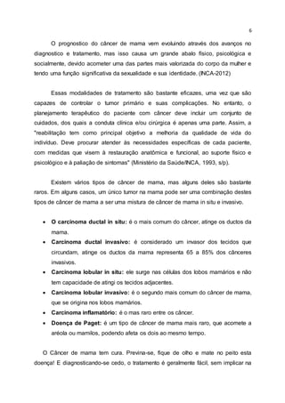 6
O prognostico do câncer de mama vem evoluindo através dos avanços no
diagnostico e tratamento, mas isso causa um grande abalo físico, psicológica e
socialmente, devido acometer uma das partes mais valorizada do corpo da mulher e
tendo uma função significativa da sexualidade e sua identidade. (INCA-2012)
Essas modalidades de tratamento são bastante eficazes, uma vez que são
capazes de controlar o tumor primário e suas complicações. No entanto, o
planejamento terapêutico do paciente com câncer deve incluir um conjunto de
cuidados, dos quais a conduta clínica e/ou cirúrgica é apenas uma parte. Assim, a
"reabilitação tem como principal objetivo a melhoria da qualidade de vida do
indivíduo. Deve procurar atender às necessidades específicas de cada paciente,
com medidas que visem à restauração anatômica e funcional, ao suporte físico e
psicológico e à paliação de sintomas" (Ministério da Saúde/INCA, 1993, s/p).
Existem vários tipos de câncer de mama, mas alguns deles são bastante
raros. Em alguns casos, um único tumor na mama pode ser uma combinação destes
tipos de câncer de mama a ser uma mistura de câncer de mama in situ e invasivo.
 O carcinoma ductal in situ: é o mais comum do câncer, atinge os ductos da
mama.
 Carcinoma ductal invasivo: é considerado um invasor dos tecidos que
circundam, atinge os ductos da mama representa 65 a 85% dos cânceres
invasivos.
 Carcinoma lobular in situ: ele surge nas células dos lobos mamários e não
tem capacidade de atingi os tecidos adjacentes.
 Carcinoma lobular invasivo: é o segundo mais comum do câncer de mama,
que se origina nos lobos mamários.
 Carcinoma inflamatório: é o mas raro entre os câncer.
 Doença de Paget: é um tipo de câncer de mama mais raro, que acomete a
aréola ou mamilos, podendo afeta os dois ao mesmo tempo.
O Câncer de mama tem cura. Previna-se, fique de olho e mate no peito esta
doença! E diagnosticando-se cedo, o tratamento é geralmente fácil, sem implicar na
 
