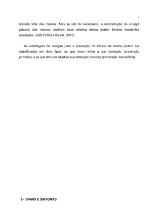 7
retirada total das mamas. Mas se isto for necessário, a reconstrução da cirurgia
plástica das mamas, melhora essa estética dessa mulher fornece excelentes
resultados. (AZEVEDO e SILVA, 2010)
As estratégias de atuação para a prevenção do câncer de mama podem ser
classificadas em dois tipos: as que visam evitar a sua formação (prevenção
primária), e as que têm por objetivo sua detecção precoce (prevenção secundária).
2- SINAIS E SINTOMAS
 