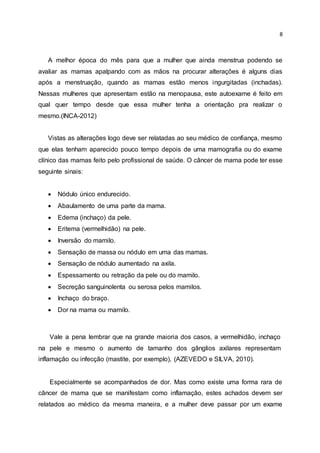 8
A melhor época do mês para que a mulher que ainda menstrua podendo se
avaliar as mamas apalpando com as mãos na procurar alterações é alguns dias
após a menstruação, quando as mamas estão menos ingurgitadas (inchadas).
Nessas mulheres que apresentam estão na menopausa, este autoexame é feito em
qual quer tempo desde que essa mulher tenha a orientação pra realizar o
mesmo.(INCA-2012)
Vistas as alterações logo deve ser relatadas ao seu médico de confiança, mesmo
que elas tenham aparecido pouco tempo depois de uma mamografia ou do exame
clínico das mamas feito pelo profissional de saúde. O câncer de mama pode ter esse
seguinte sinais:
 Nódulo único endurecido.
 Abaulamento de uma parte da mama.
 Edema (inchaço) da pele.
 Eritema (vermelhidão) na pele.
 Inversão do mamilo.
 Sensação de massa ou nódulo em uma das mamas.
 Sensação de nódulo aumentado na axila.
 Espessamento ou retração da pele ou do mamilo.
 Secreção sanguinolenta ou serosa pelos mamilos.
 Inchaço do braço.
 Dor na mama ou mamilo.
Vale a pena lembrar que na grande maioria dos casos, a vermelhidão, inchaço
na pele e mesmo o aumento de tamanho dos gânglios axilares representam
inflamação ou infecção (mastite, por exemplo), (AZEVEDO e SILVA, 2010).
Especialmente se acompanhados de dor. Mas como existe uma forma rara de
câncer de mama que se manifestam como inflamação, estes achados devem ser
relatados ao médico da mesma maneira, e a mulher deve passar por um exame
 