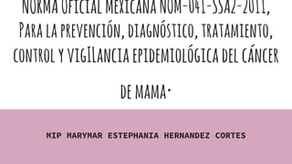 NORMAOficialMexicanaNOM-041-SSA2-2011,
Paralaprevención,diagnóstico,tratamiento,
controlyvigILanciaepidemiológicadelcáncer
demama.
MIP MARYMAR ESTEPHANIA HERNANDEZ CORTES
 